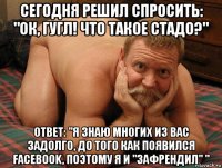 сегодня решил спросить: "ок, гугл! что такое стадо?" ответ: "я знаю многих из вас задолго, до того как появился facebook, поэтому я и "зафрендил" "