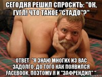 сегодня решил спросить: "ок, гугл! что такое "стадо"?" ответ: "я знаю многих из вас задолго, до того как появился facebook, поэтому я и "зафрендил" "