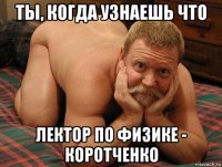 ты, когда узнаешь что лектор по физике - коротченко