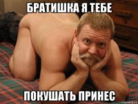 братишка я тебе покушать принес