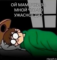 ой мамочки за мной что-то ужасное да?