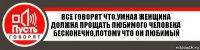 Все говорят что,умная женщина должна прощать любимого человека бесконечно,потому что он любимый