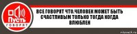 Все говорят что.человек может быть счастливым только тогда когда влюблен