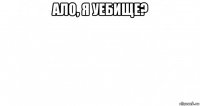 ало, я уебище? 