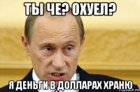 ты че? охуел? я деньги в долларах храню