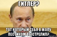 гитлер? тот который себя в жопу пестиком выстрелил?