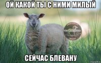 ой какой ты с ними милый сейчас блевану