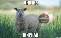 она же жирная