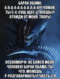 барак обама: а-а-а-а-а-а-а-а-а-а-а!!! чужой, ты с-с-сущ-щес-ствуешь!? отойди от меня, тварь! ксеноморф: не бойся меня, человек! барак обама: ты что, можешь р-разговаривать!? часть 1-я