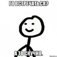 го встречаться? а то скучно.