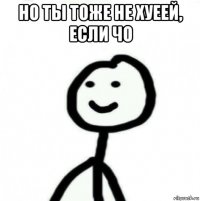 но ты тоже не хуеей, если чо 