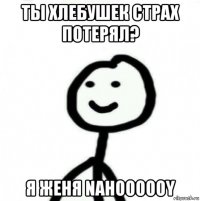 ты хлебушек страх потерял? я женя nahoooooy