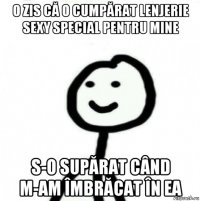 o zis că o cumpărat lenjerie sexy special pentru mine s-o supărat când m-am îmbrăcat în ea