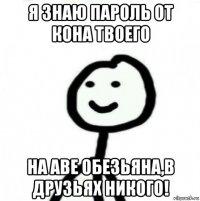 я знаю пароль от кона твоего на аве обезьяна,в друзьях никого!