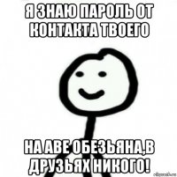 я знаю пароль от контакта твоего на аве обезьяна,в друзьях никого!