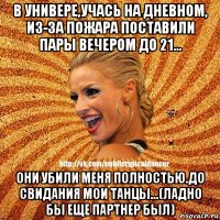 в универе,учась на дневном, из-за пожара поставили пары вечером до 21... они убили меня полностью.до свидания мои танцы...(ладно бы еще партнер был)