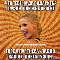 -что тебе на др подарить? - туфли -они же дорогие -тогда партнера -ладно, какого цвета туфли