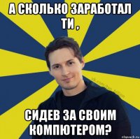 а сколько заработал ти , сидев за своим компютером?