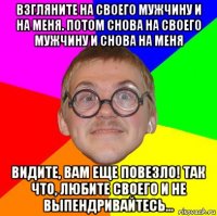 взгляните на своего мужчину и на меня. потом снова на своего мужчину и снова на меня видите, вам еще повезло! так что, любите своего и не выпендривайтесь...