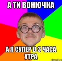 а ти вонючка а я супер в 3 часа утра