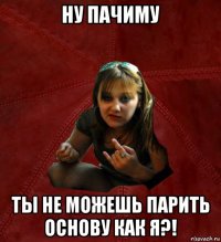 ну пачиму ты не можешь парить основу как я?!