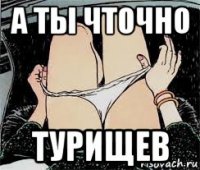 а ты чточно турищев