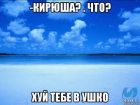 -кирюша? . что? хуй тебе в ушко