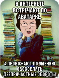 в интернете встречают по аватарке, а провожают по умению обособлять деепричастные обороты