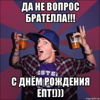 да не вопрос брателла!!! с днём рождения епт!)))