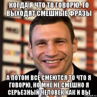 когда я что то говорю, то выходят смешные фразы а потом все смеются то что я говорю, но мне не смешно я серьезный человек как и вы