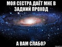 моя сестра даёт мне в задний проход а вам слабо?