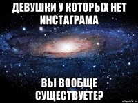 девушки у которых нет инстаграма вы вообще существуете?