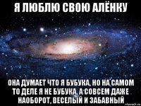 я люблю свою алёнку она думает что я бубука, но на самом то деле я не бубука, а совсем даже наоборот, веселый и забавный