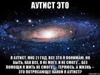 аутист это я аутист, мне 21 год. все это я понимаю, но быть, как все, я не могу, и не смогу ... без помощи я жить не смогу — теряюсь. а жизнь – это потрясающе! какой я аутист?