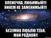 олежечка, любимый!!! никем не заменимый!!! безумно люблю тебя, мой родной!!