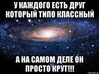 у каждого есть друг который типо классный а на самом деле он просто крут!!!