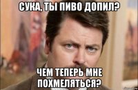 сука, ты пиво допил? чем теперь мне похмеляться?