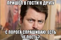 пришел в гости к другу с порога спрашиваю: есть че поеть?