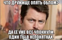 что дружище опять облом? да её уже все чпокнули. один ты в непонятках.