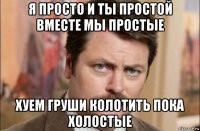 я просто и ты простой вместе мы простые хуем груши колотить пока холостые