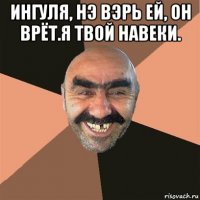 ингуля, нэ вэрь ей, он врёт.я твой навеки. 