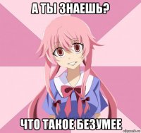 а ты знаешь? что такое безумее