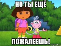 но ты ещё пожалеешь!