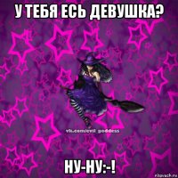 у тебя есь девушка? ну-ну:-!