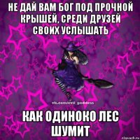 не дай вам бог под прочной крышей, среди друзей своих услышать как одиноко лес шумит