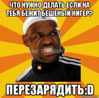 что нужно делать если на тебя бежит бешеный нигер? перезарядить:d