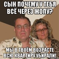 сын почему у тебя всё через жопу? мы в твоём возрасте всю квартиру убирали!