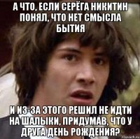 а что, если серёга никитин понял, что нет смысла бытия и из-за этого решил не идти на шалыки, придумав, что у друга день рождения?