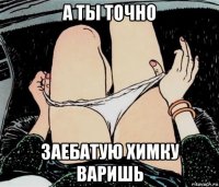 а ты точно заебатую химку варишь