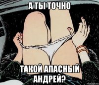 а ты точно такой апасный андрей?